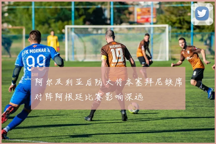 阿尔及利亚后防大将本塞拜尼缺席对阵阿根廷比赛影响深远