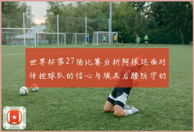 世界杯第27场比赛分析阿根廷面对传控球队的信心与埃及后腰防守的隐患