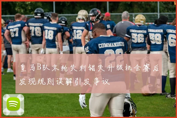 皇马B队末轮失利错失升级机会赛后发现规则误解引发争议