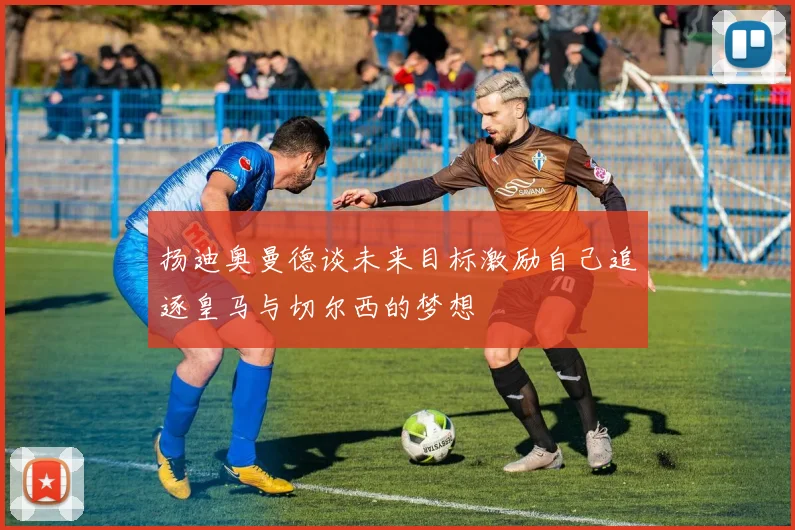 扬迪奥曼德谈未来目标激励自己追逐皇马与切尔西的梦想