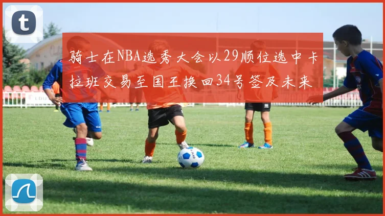 骑士在NBA选秀大会以29顺位选中卡拉班交易至国王换回34号签及未来一轮选秀权