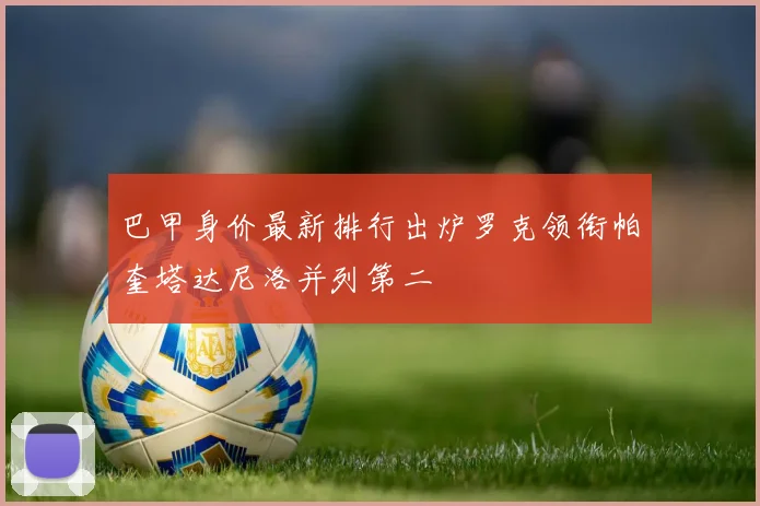 巴甲身价最新排行出炉罗克领衔帕奎塔达尼洛并列第二