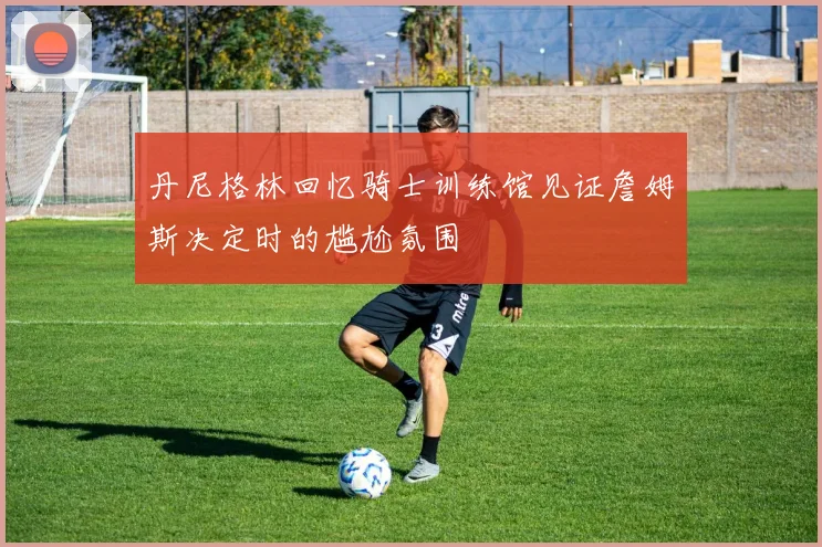 丹尼格林回忆骑士训练馆见证詹姆斯决定时的尴尬氛围
