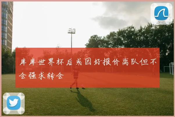 库库世界杯后或因好报价离队但不会强求转会
