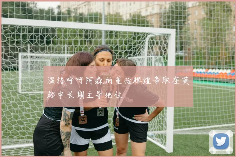 温格呼吁阿森纳重拾辉煌争取在英超中长期主导地位