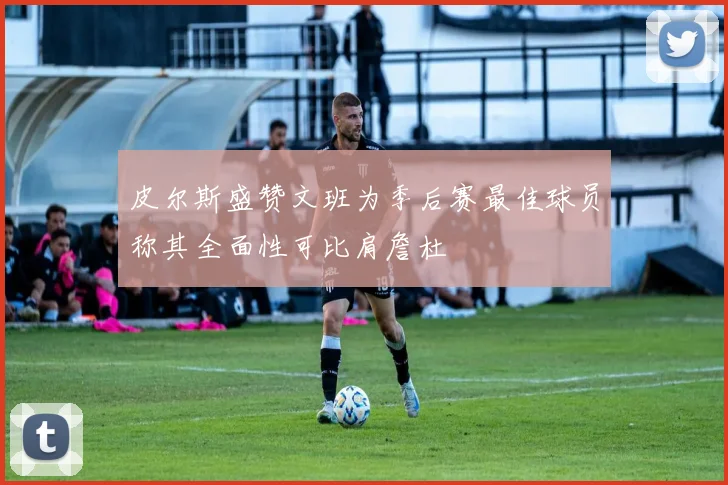 皮尔斯盛赞文班为季后赛最佳球员称其全面性可比肩詹杜
