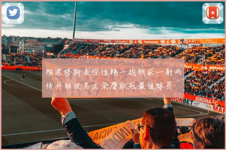 维尼修斯表现惊艳一战斩获一射两传并助攻乌龙荣膺欧冠最佳球员