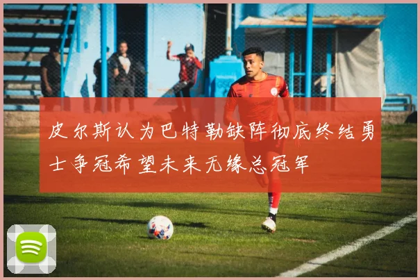 皮尔斯认为巴特勒缺阵彻底终结勇士争冠希望未来无缘总冠军