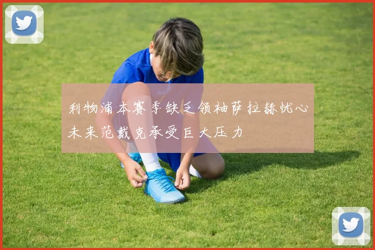 利物浦本赛季缺乏领袖萨拉赫忧心未来范戴克承受巨大压力