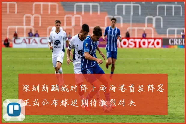 深圳新鹏城对阵上海海港首发阵容正式公布球迷期待激烈对决