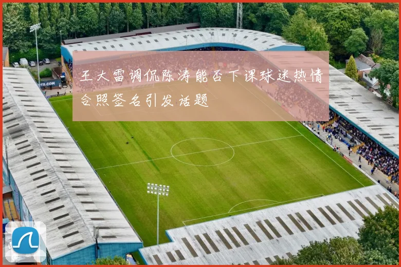 王大雷调侃陈涛能否下课球迷热情合照签名引发话题