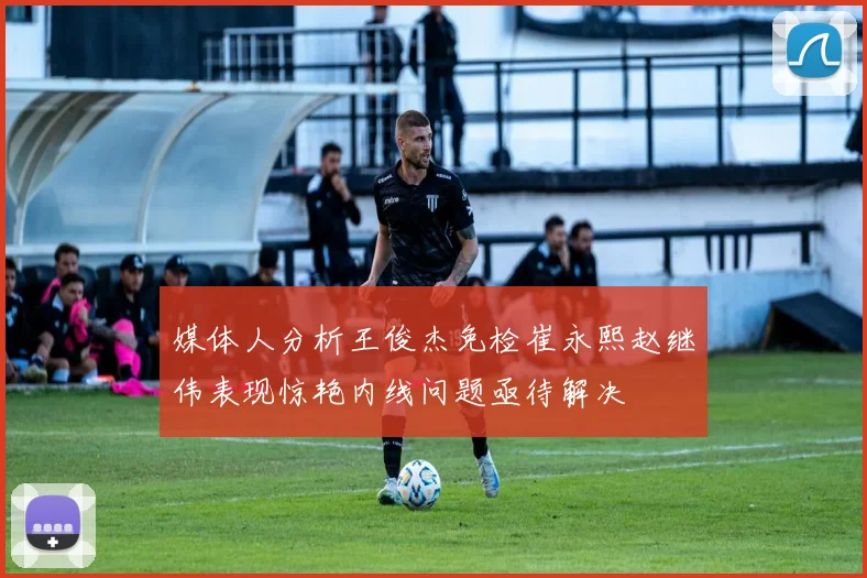 媒体人分析王俊杰免检崔永熙赵继伟表现惊艳内线问题亟待解决
