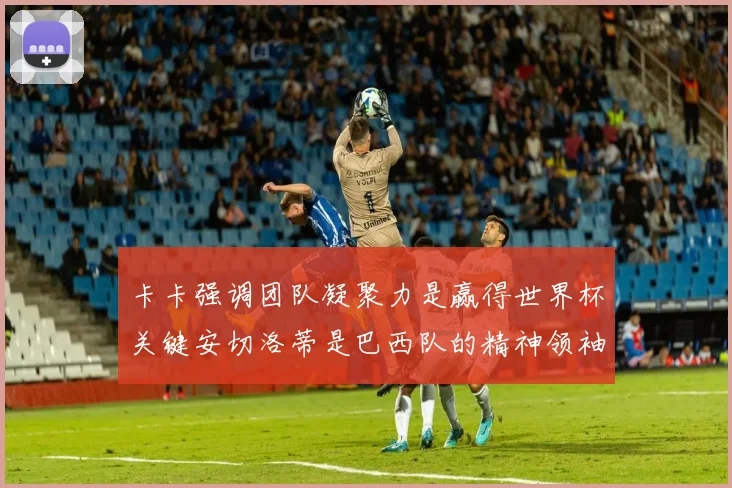 卡卡强调团队凝聚力是赢得世界杯关键安切洛蒂是巴西队的精神领袖