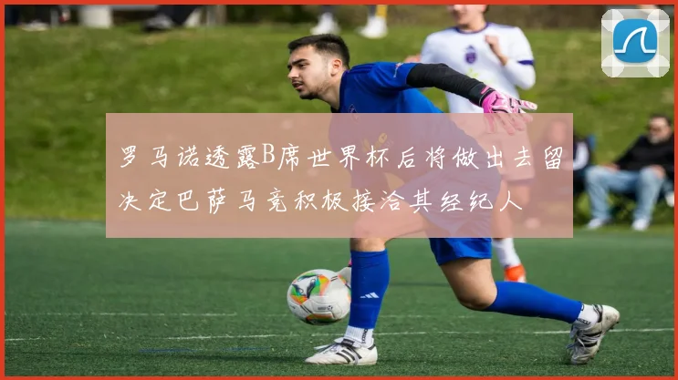 罗马诺透露B席世界杯后将做出去留决定巴萨马竞积极接洽其经纪人