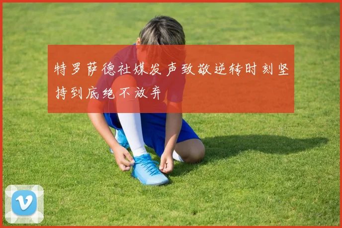 特罗萨德社媒发声致敬逆转时刻坚持到底绝不放弃