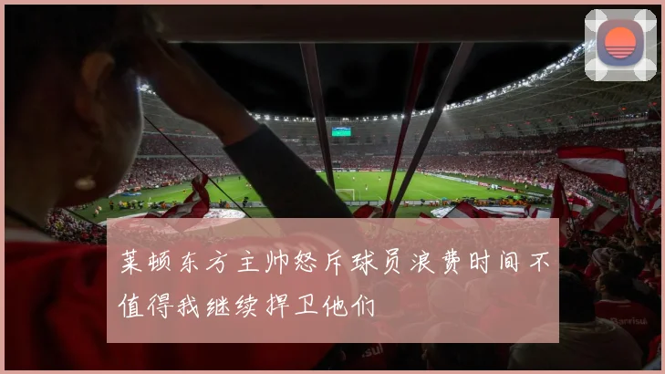 莱顿东方主帅怒斥球员浪费时间不值得我继续捍卫他们