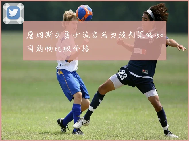 詹姆斯去勇士流言或为谈判策略如同购物比较价格