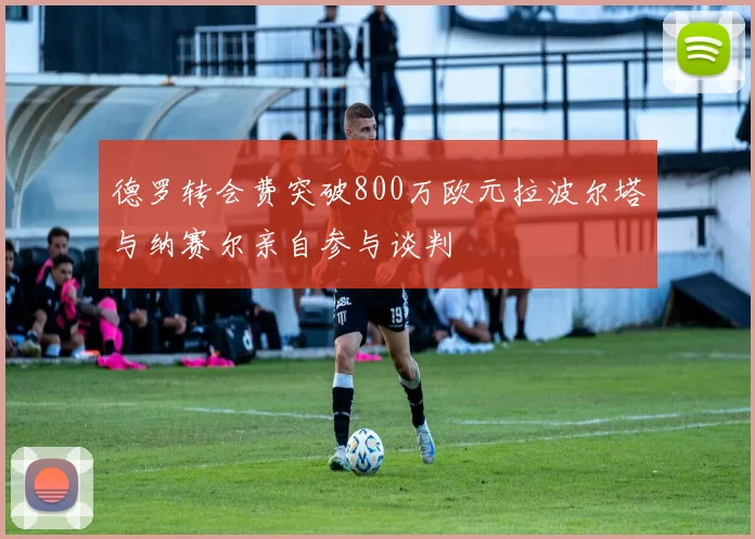 德罗转会费突破800万欧元拉波尔塔与纳赛尔亲自参与谈判