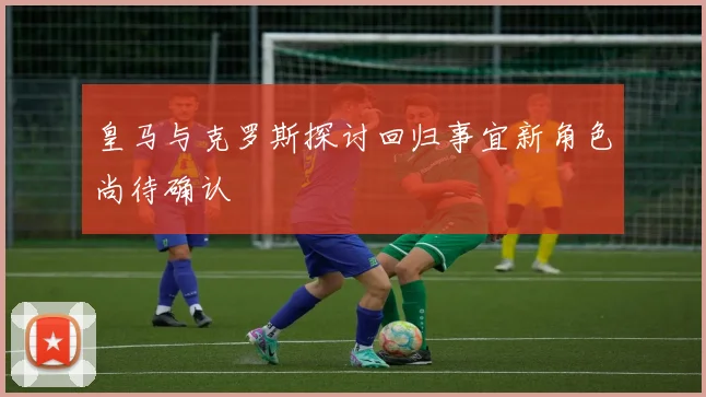 皇马与克罗斯探讨回归事宜新角色尚待确认
