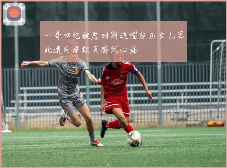 一哥回忆被詹姆斯追帽经历女儿因此遭同学欺负感到心痛