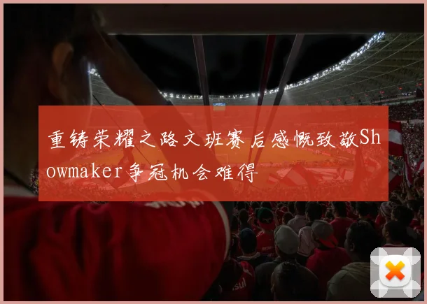 重铸荣耀之路文班赛后感慨致敬Showmaker争冠机会难得